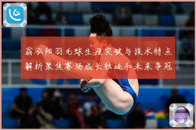 翁泓阳羽毛球生涯突破与技术特点解析聚焦赛场成长轨迹和未来争冠前景：最新赛事动态与深度分析