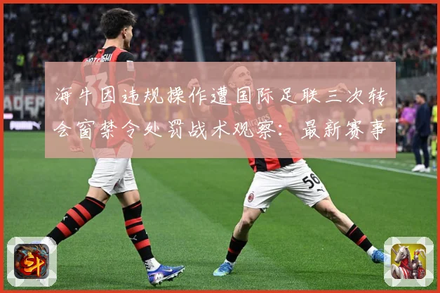 海牛因违规操作遭国际足联三次转会窗禁令处罚战术观察：最新赛事动态与深度分析