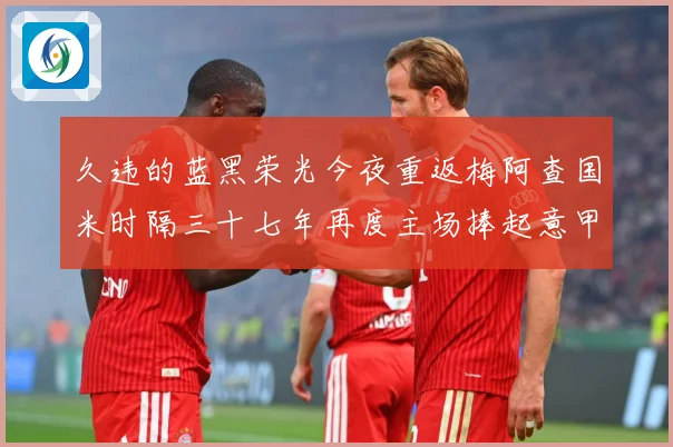 久违的蓝黑荣光今夜重返梅阿查国米时隔三十七年再度主场捧起意甲专题观察：最新赛事动态与深度分析