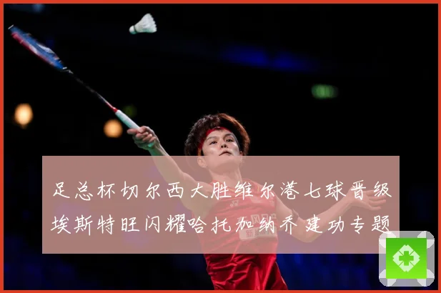 足总杯切尔西大胜维尔港七球晋级埃斯特旺闪耀哈托加纳乔建功专题观察：最新赛事动态与深度分析