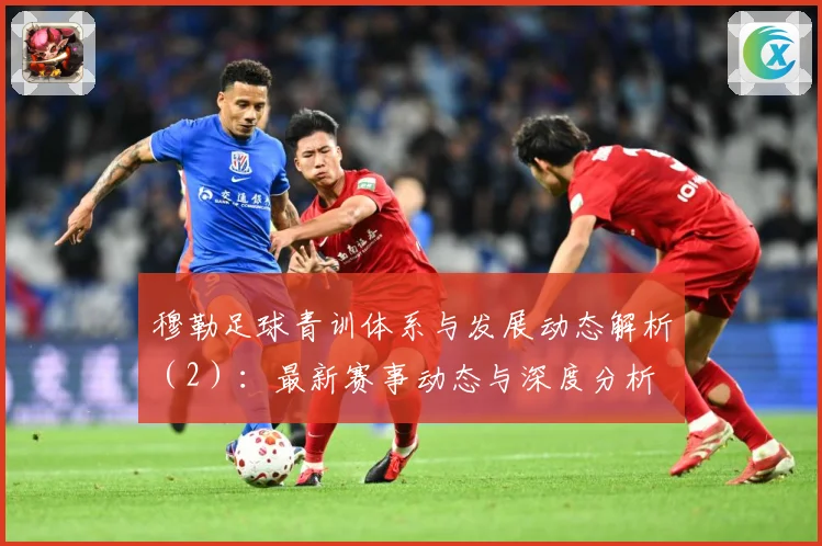 穆勒足球青训体系与发展动态解析（2）：最新赛事动态与深度分析