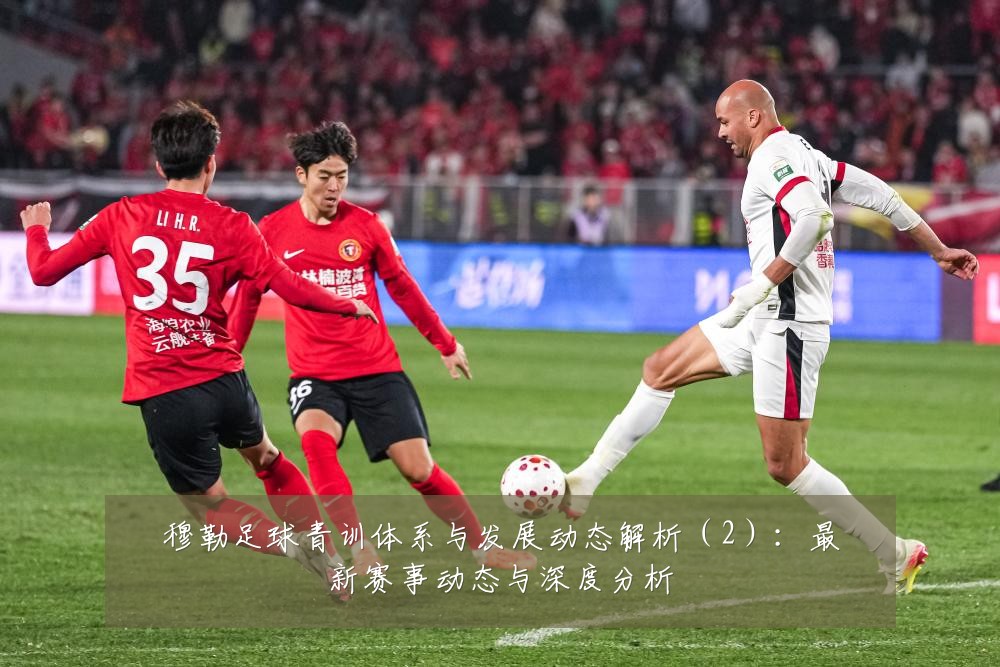 穆勒足球青训体系与发展动态解析(2):最新赛事动态与深度分析