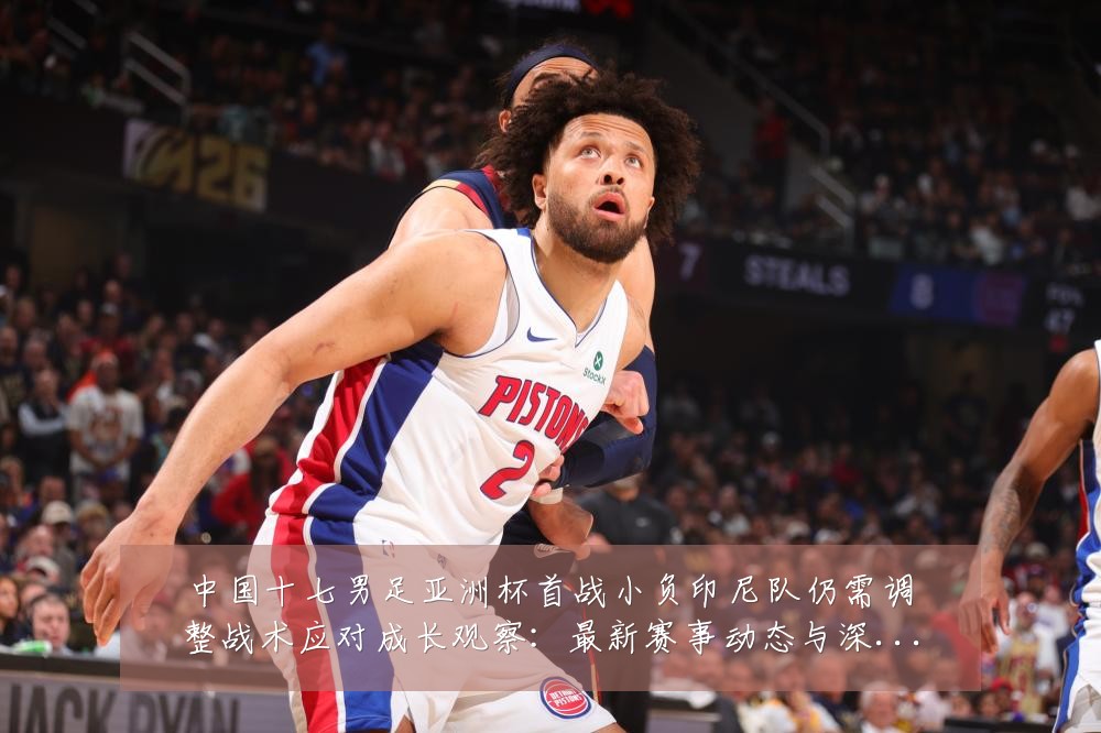 中国十七男足亚洲杯首战小负印尼队仍需调整战术应对成长观察:最新赛事动态与深度分析