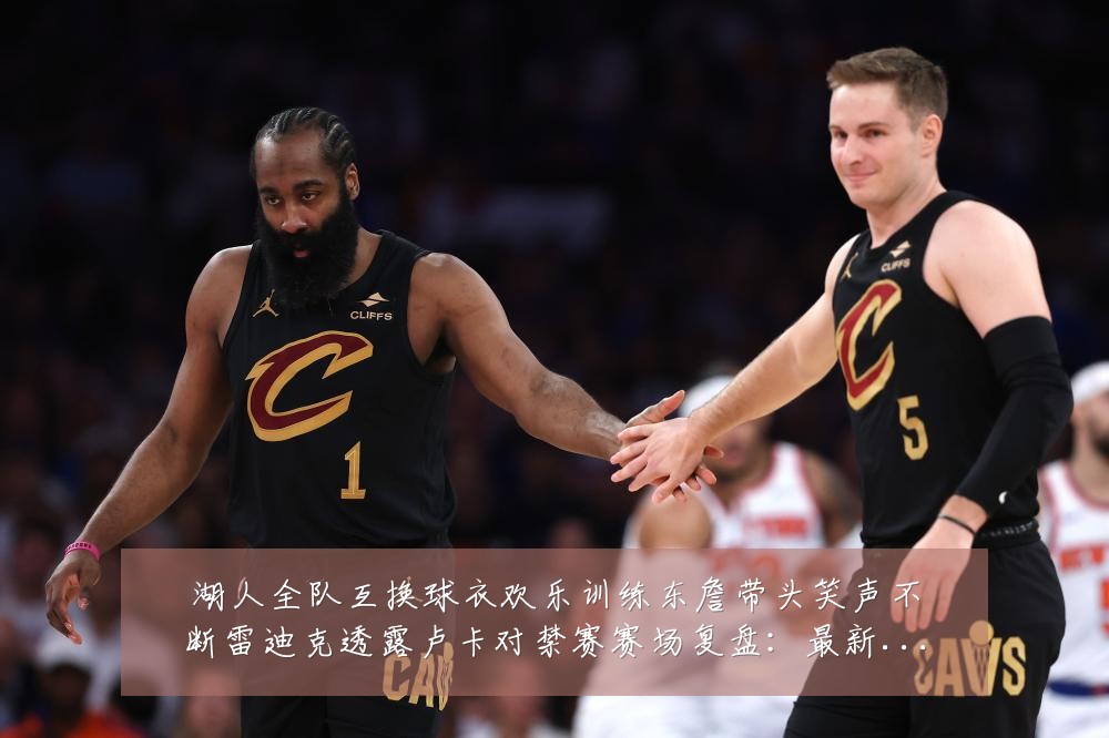 湖人全队互换球衣欢乐训练东詹带头笑声不断雷迪克透露卢卡对禁赛赛场复盘:最新赛事动态与深度分析