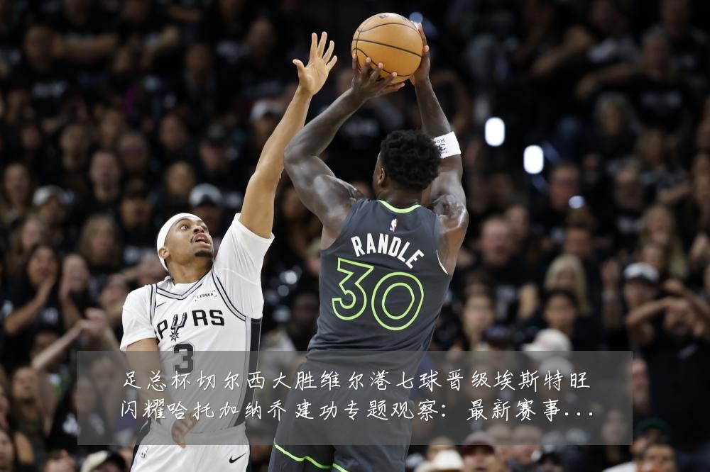 足总杯切尔西大胜维尔港七球晋级埃斯特旺闪耀哈托加纳乔建功专题观察:最新赛事动态与深度分析