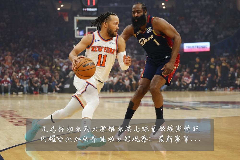 足总杯切尔西大胜维尔港七球晋级埃斯特旺闪耀哈托加纳乔建功专题观察:最新赛事动态与深度分析